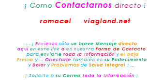 &nbsp;¡ Como Contactarnos directo ! romacel viagland.net ... ¡ Envíenos sólo un breve Mensaje directo aquí en este link o en nuestra Forma de Contacto para enviarle toda la Información y el bajo Precio y ... Orientarle también en su Padecimiento y Dolor y Problemas de Salud Integral ! ... ¡ Solicite a su Correo toda la Información !