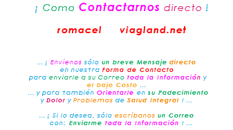 &nbsp;¡ Como Contactarnos directo ! romacel viagland.net ... ¡ Envíenos sólo un breve Mensaje directo en nuestra Forma de Contacto para enviarle a su Correo toda la Información y el bajo Costo ... ... y para también Orientarle en su Padecimiento y Dolor y Problemas de Salud Integral ! ... ... ¡ Si lo desea, sólo escríbanos un Correo con: Enviarme toda la Información ! ...