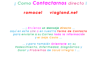 &nbsp;¡ Como Contactarnos directo ! romacel viagland.net ... ¡ Envíenos un Mensaje directo ... aquí en este Link o en nuestra Forma de Contacto para enviarle a su Correo toda la Información y el bajo Costo ... ... y para también Orientarle en su Padecimiento, Enfermedad, Diagnóstico y Dolor y Problemas de Salud Integral ! ... 