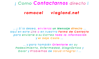 &nbsp;¡ Como Contactarnos directo ! romacel viagland.net ... ¡ Sí lo desea, envíenos un Mensaje directo ... aquí en este Link o en nuestra Forma de Contacto para enviarle a su Correo toda la Información y el bajo Costo ... ... y para también Orientarle en su Padecimiento, Enfermedad, Diagnóstico y Dolor y Problemas de Salud Integral ! ... 
