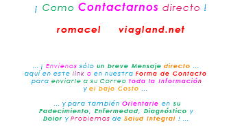 &nbsp;¡ Como Contactarnos directo ! romacel viagland.net ... ¡ Envíenos sólo un breve Mensaje directo ... aquí en este link o en nuestra Forma de Contacto para enviarle a su Correo toda la Información y el bajo Costo ... ... y para también Orientarle en su Padecimiento, Enfermedad, Diagnóstico y Dolor y Problemas de Salud Integral ! ... 