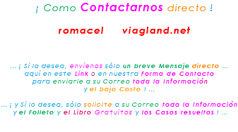 &nbsp;¡ Como Contactarnos directo ! romacel viagland.net ... ¡ Sí lo desea, envíenos sólo un breve Mensaje directo ... aquí en este Link o en nuestra Forma de Contacto para enviarle a su Correo toda la Información y el bajo Costo ! ... ... ¡ y Sí lo desea, sólo solicite a su Correo toda la Información y el Folleto y el Libro Gratuitos y los Casos resueltos ! ... 