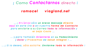 &nbsp;¡ Como Contactarnos directo ! romacel viagland.net ... ¡ Envíenos sólo un breve Mensaje directo aquí en este link o en nuestra Forma de Contacto para enviarle a su Correo toda la Información y el bajo Costo ... ... y para también Orientarle en su Padecimiento y Dolor y Problemas de Salud Integral ! ... ... ¡ Si lo desea, sólo solicite: Enviarme toda la Información !