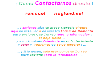 &nbsp;¡ Como Contactarnos directo ! romacel viagland.net ... ¡ Envíenos sólo un breve Mensaje directo aquí en este link o en nuestra Forma de Contacto para enviarle a su Correo toda la Información y el bajo Costo ... ... y para también Orientarle en su Padecimiento y Dolor y Problemas de Salud Integral ! ... ... ¡ Si lo desea, sólo escríbanos un Correo para Enviarle toda la Información ! ...