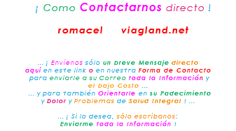 &nbsp;¡ Como Contactarnos directo ! romacel viagland.net ... ¡ Envíenos sólo un breve Mensaje directo aquí en este link o en nuestra Forma de Contacto para enviarle a su Correo toda la Información y el bajo Costo ... ... y para también Orientarle en su Padecimiento y Dolor y Problemas de Salud Integral ! ... ... ¡ Si lo desea, sólo escríbanos: Enviarme toda la Información !