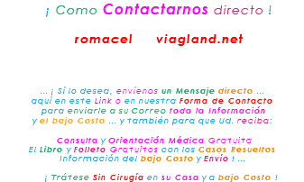 &nbsp;¡ Como Contactarnos directo ! romacel viagland.net ... ¡ Sí lo desea, envíenos un Mensaje directo ... aquí en este Link o en nuestra Forma de Contacto para enviarle a su Correo toda la Información y el bajo Costo ... y también para que Ud. reciba: Consulta y Orientación Médica Gratuita El Libro y Folleto Gratuitos con los Casos Resueltos Información del bajo Costo y Envío ! ... ¡ Trátese Sin Cirugía en su Casa y a bajo Costo !