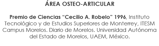 ÁREA OSTEO-ARTICULAR Premio de Ciencias “Cecilio A. Robelo” 1996, Instituto Tecnológico y de Estudios Superiores de Monterrey, ITESM Campus Morelos. Diario de Morelos. Universidad Autónoma del Estado de Morelos, UAEM, México.