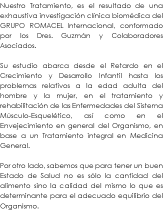 Nuestro Tratamiento, es el resultado de una exhaustiva investigación clínica biomédica del GRUPO ROMACEL Internacional, conformado por los Dres. Guzmán y Colaboradores Asociados. Su estudio abarca desde el Retardo en el Crecimiento y Desarrollo Infantil hasta los problemas relativos a la edad adulta del hombre y la mujer, en el tratamiento y rehabilitación de las Enfermedades del Sistema Músculo-Esquelético, así como en el Envejecimiento en general del Organismo, en base a un Tratamiento integral en Medicina General. Por otro lado, sabemos que para tener un buen Estado de Salud no es sólo la cantidad del alimento sino la calidad del mismo lo que es determinante para el adecuado equilibrio del Organismo. 
