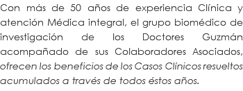 Con más de 50 años de experiencia Clínica y atención Médica integral, el grupo biomédico de investigación de los Doctores Guzmán acompañado de sus Colaboradores Asociados, ofrecen los beneficios de los Casos Clínicos resueltos acumulados a través de todos éstos años.