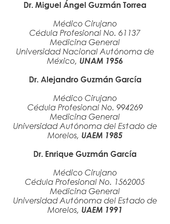 Dr. Miguel Ángel Guzmán Torrea Médico Cirujano Cédula Profesional No. 61137 Medicina General Universidad Nacional Autónoma de México, UNAM 1956 Dr. Alejandro Guzmán García Médico Cirujano Cédula Profesional No. 994269 Medicina General Universidad Autónoma del Estado de Morelos, UAEM 1985 Dr. Enrique Guzmán García Médico Cirujano Cédula Profesional No. 1562005 Medicina General Universidad Autónoma del Estado de Morelos, UAEM 1991 
