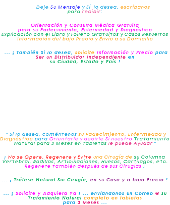&nbsp;Deje Su Mensaje y Sí lo desea, escríbanos para recibir: Orientación y Consulta Médica Gratuita para su Padecimiento, Enfermedad y Diagnóstico Explicación con el Libro y Folleto Gratuitos y Casos Resueltos Información del bajo Precio y Envío a su Domicilio ... ¡ También Si lo desea, solicite Información y Precio para Ser un Distribuidor Independiente en su Ciudad, Estado y País ! " Si lo desea, coméntenos su Padecimiento, Enfermedad y Diagnóstico para Orientarle y decirle Sí nuestro Tratamiento Natural para 3 Meses en Tabletas le puede Ayudar " ¡ No se Opere, Regenere y Evite una Cirugía de su Columna Vertebral, Rodillas, Articulaciones, Huesos, Cartílagos, etc. Regenere también después de sus Cirugías ! ... ¡ Trátese Natural Sin Cirugía, en su Casa y a bajo Precio ! ... ¡ Solicite y Adquiera Ya ! ... envíandonos un Correo @ su Tratamiento Natural completo en tabletas para 3 Meses ...