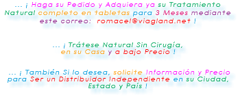 ... ¡ Haga su Pedido y Adquiera ya su Tratamiento Natural completo en tabletas para 3 Meses mediante este correo: romacel@viagland.net ! ... ¡ Trátese Natural Sin Cirugía, en su Casa y a bajo Precio ! ... ¡ También Si lo desea, solicite Información y Precio para Ser un Distribuidor Independiente en su Ciudad, Estado y País ! 