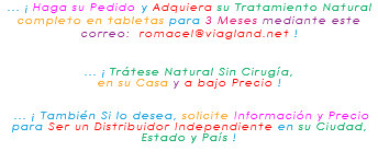 ... ¡ Haga su Pedido y Adquiera su Tratamiento Natural completo en tabletas para 3 Meses mediante este correo: romacel@viagland.net ! ... ¡ Trátese Natural Sin Cirugía, en su Casa y a bajo Precio ! ... ¡ También Si lo desea, solicite Información y Precio para Ser un Distribuidor Independiente en su Ciudad, Estado y País ! 