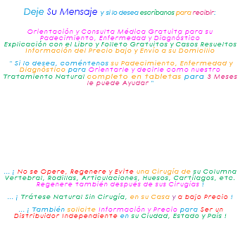 &nbsp;Deje Su Mensaje y si lo desea escríbanos para recibir: Orientación y Consulta Médica Gratuita para su Padecimiento, Enfermedad y Diagnóstico Explicación con el Libro y Folleto Gratuitos y Casos Resueltos Información del Precio bajo y Envío a su Domicilio " Si lo desea, coméntenos su Padecimiento, Enfermedad y Diagnóstico para Orientarle y decirle como nuestro Tratamiento Natural completo en tabletas para 3 Meses le puede Ayudar " ... ¡ No se Opere, Regenere y Evite una Cirugía de su Columna Vertebral, Rodillas, Articulaciones, Huesos, Cartílagos, etc. Regenere también después de sus Cirugías ! ... ¡ Trátese Natural Sin Cirugía, en su Casa y a bajo Precio ! ... ¡ También solicite Información y Precio para Ser un Distribuidor Independiente en su Ciudad, Estado y País ! 