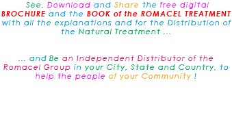 &nbsp;See, Download and Share the free digital BROCHURE and the BOOK of the ROMACEL TREATMENT with all the explanations and for the Distribution of the Natural Treatment ... ... and Be an Independent Distributor of the Romacel Group in your City, State and Country, to help the people of your Community ! 
