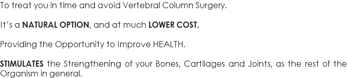 To treat you in time and avoid Vertebral Column Surgery. It’s a NATURAL OPTION, and at much LOWER COST. Providing the Opportunity to Improve HEALTH. STIMULATES the Strengthening of your Bones, Cartilages and Joints, as the rest of the Organism in general.