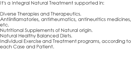 It's a Integral Natural Treatment supported in: Diverse Therapies and Therapeutics. Antiinflamatories, antirheumatics, antineuritics medicines, etc. Nutritional Supplements of Natural origin. Natural Healthy Balanced Diets. Individual Exercise and Treatment programs, according to each Case and Patient.