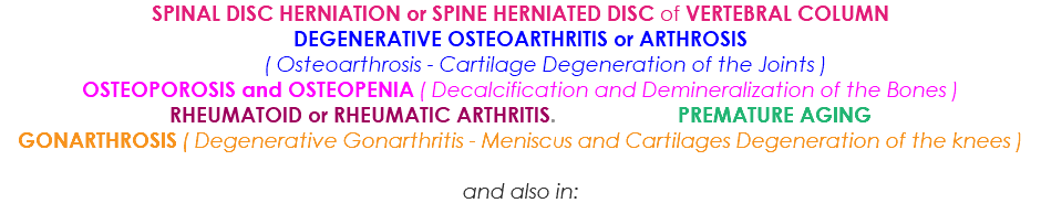 SPINAL DISC HERNIATION or SPINE HERNIATED DISC of VERTEBRAL COLUMN DEGENERATIVE OSTEOARTHRITIS or ARTHROSIS ( Osteoarthrosis - Cartilage Degeneration of the Joints ) OSTEOPOROSIS and OSTEOPENIA ( Decalcification and Demineralization of the Bones ) RHEUMATOID or RHEUMATIC ARTHRITIS. PREMATURE AGING GONARTHROSIS ( Degenerative Gonarthritis - Meniscus and Cartilages Degeneration of the knees ) and also in: