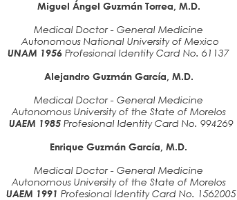 Miguel Ángel Guzmán Torrea, M.D. Medical Doctor - General Medicine Autonomous National University of Mexico UNAM 1956 Profesional Identity Card No. 61137 Alejandro Guzmán García, M.D. Medical Doctor - General Medicine Autonomous University of the State of Morelos UAEM 1985 Profesional Identity Card No. 994269 Enrique Guzmán García, M.D. Medical Doctor - General Medicine Autonomous University of the State of Morelos UAEM 1991 Profesional Identity Card No. 1562005