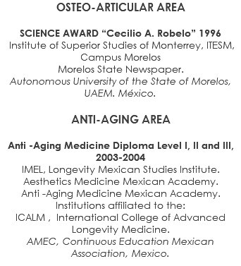 OSTEO-ARTICULAR AREA SCIENCE AWARD “Cecilio A. Robelo” 1996 Institute of Superior Studies of Monterrey, ITESM, Campus Morelos Morelos State Newspaper. Autonomous University of the State of Morelos, UAEM. México. ANTI-AGING AREA Anti -Aging Medicine Diploma Level I, II and III, 2003-2004 IMEL, Longevity Mexican Studies Institute. Aesthetics Medicine Mexican Academy. Anti -Aging Medicine Mexican Academy. Institutions affiliated to the: ICALM , International College of Advanced Longevity Medicine. AMEC, Continuous Education Mexican Association, Mexico.
