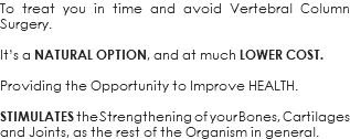 To treat you in time and avoid Vertebral Column Surgery. It’s a NATURAL OPTION, and at much LOWER COST. Providing the Opportunity to Improve HEALTH. STIMULATES the Strengthening of your Bones, Cartilages and Joints, as the rest of the Organism in general.