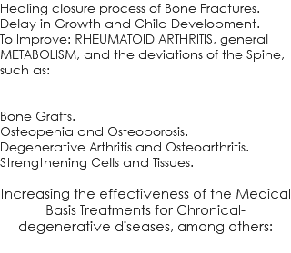 Healing closure process of Bone Fractures. Delay in Growth and Child Development. To Improve: RHEUMATOID ARTHRITIS, general METABOLISM, and the deviations of the Spine, such as: Bone Grafts. Osteopenia and Osteoporosis. Degenerative Arthritis and Osteoarthritis. Strengthening Cells and Tissues. Increasing the effectiveness of the Medical Basis Treatments for Chronical-degenerative diseases, among others: 