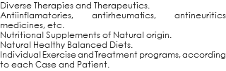 Diverse Therapies and Therapeutics. Antiinflamatories, antirheumatics, antineuritics medicines, etc. Nutritional Supplements of Natural origin. Natural Healthy Balanced Diets. Individual Exercise and Treatment programs, according to each Case and Patient.