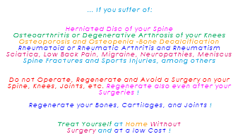  ... If you suffer of: Herniated Disc of your Spine Osteoarthritis or Degenerative Arthrosis of your Knees Osteoporosis and Osteopenia -Bone Decalcification Rheumatoid or Rheumatic Arthritis and Rheumatism Sciatica, Low Back Pain, Migraine, Neuropathies, Meniscus Spine Fractures and Sports Injuries, among others Do not Operate, Regenerate and Avoid a Surgery on your Spine, Knees, Joints, etc. Regenerate also even after your Surgeries ! Regenerate your Bones, Cartilages, and Joints ! Treat Yourself at Home Without Surgery and at a low Cost !