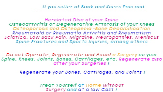  ... If you suffer of Back and Knees Pain and Herniated Disc of your Spine Osteoarthritis or Degenerative Arthrosis of your Knees Osteoporosis and Osteopenia -Bone Decalcification Rheumatoid or Rheumatic Arthritis and Rheumatism Sciatica, Low Back Pain, Migraine, Neuropathies, Meniscus Spine Fractures and Sports Injuries, among others Do not Operate, Regenerate and Avoid a Surgery on your Spine, Knees, Joints, Bones, Cartilages, etc. Regenerate also after your Surgeries ! Regenerate your Bones, Cartilages, and Joints ! Treat Yourself at Home Without Surgery and at a low Cost !