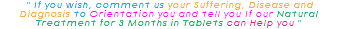 &nbsp;" If you wish, comment us your Suffering, Disease and Diagnosis to Orientation you and tell you If our Natural Treatment for 3 Months in Tablets can Help you " 
