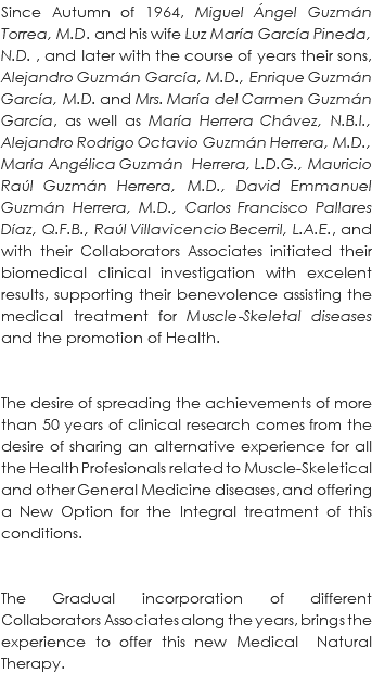 Since Autumn of 1964, Miguel Ángel Guzmán Torrea, M.D. and his wife Luz María García Pineda, N.D. , and later with the course of years their sons, Alejandro Guzmán García, M.D., Enrique Guzmán García, M.D. and Mrs. María del Carmen Guzmán García, as well as María Herrera Chávez, N.B.I., Alejandro Rodrigo Octavio Guzmán Herrera, M.D., María Angélica Guzmán Herrera, L.D.G., Mauricio Raúl Guzmán Herrera, M.D., David Emmanuel Guzmán Herrera, M.D., Carlos Francisco Pallares Díaz, Q.F.B., Raúl Villavicencio Becerril, L.A.E., and with their Collaborators Associates initiated their biomedical clinical investigation with excelent results, supporting their benevolence assisting the medical treatment for Muscle-Skeletal diseases and the promotion of Health. The desire of spreading the achievements of more than 50 years of clinical research comes from the desire of sharing an alternative experience for all the Health Profesionals related to Muscle-Skeletical and other General Medicine diseases, and offering a New Option for the Integral treatment of this conditions. The Gradual incorporation of different Collaborators Associates along the years, brings the experience to offer this new Medical Natural Therapy. 