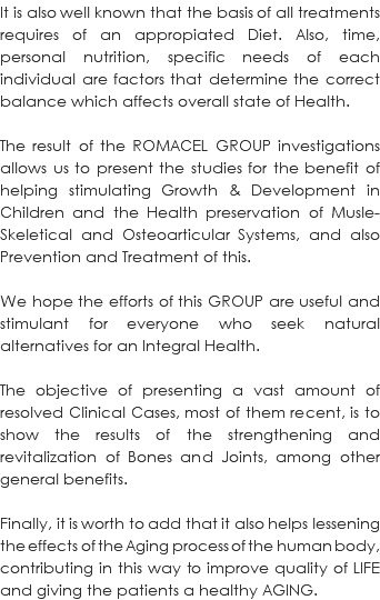 It is also well known that the basis of all treatments requires of an appropiated Diet. Also, time, personal nutrition, specific needs of each individual are factors that determine the correct balance which affects overall state of Health. The result of the ROMACEL GROUP investigations allows us to present the studies for the benefit of helping stimulating Growth & Development in Children and the Health preservation of Musle-Skeletical and Osteoarticular Systems, and also Prevention and Treatment of this. We hope the efforts of this GROUP are useful and stimulant for everyone who seek natural alternatives for an Integral Health. The objective of presenting a vast amount of resolved Clinical Cases, most of them recent, is to show the results of the strengthening and revitalization of Bones and Joints, among other general benefits. Finally, it is worth to add that it also helps lessening the effects of the Aging process of the human body, contributing in this way to improve quality of LIFE and giving the patients a healthy AGING. 