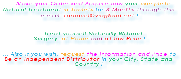 &nbsp;... Make your Order and Acquire now your complete Natural Treatment in tablets for 3 Months through this e-mail: romacel@viagland.net ! ... Treat yourself Naturally Without Surgery, at Home and at low Price ! ... Also If you wish, request the Information and Price to Be an Independent Distributor in your City, State and Country ! 