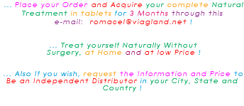 &nbsp;... Place your Order and Acquire your complete Natural Treatment in tablets for 3 Months through this e-mail: romacel@viagland.net ! ... Treat yourself Naturally Without Surgery, at Home and at low Price ! ... Also If you wish, request the Information and Price to Be an Independent Distributor in your City, State and Country ! 