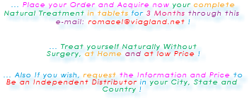 &nbsp;... Place your Order and Acquire now your complete Natural Treatment in tablets for 3 Months through this e-mail: romacel@viagland.net ! ... Treat yourself Naturally Without Surgery, at Home and at low Price ! ... Also If you wish, request the Information and Price to Be an Independent Distributor in your City, State and Country ! 