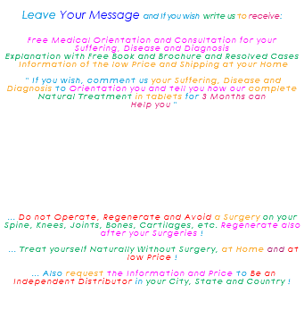 &nbsp;Leave Your Message and If you wish write us to receive: Free Medical Orientation and Consultation for your Suffering, Disease and Diagnosis Explanation with Free Book and Brochure and Resolved Cases Information of the low Price and Shipping at your Home " If you wish, comment us your Suffering, Disease and Diagnosis to Orientation you and tell you how our complete Natural Treatment in tablets for 3 Months can Help you " ... Do not Operate, Regenerate and Avoid a Surgery on your Spine, Knees, Joints, Bones, Cartilages, etc. Regenerate also after your Surgeries ! ... Treat yourself Naturally Without Surgery, at Home and at low Price ! ... Also request the Information and Price to Be an Independent Distributor in your City, State and Country ! 